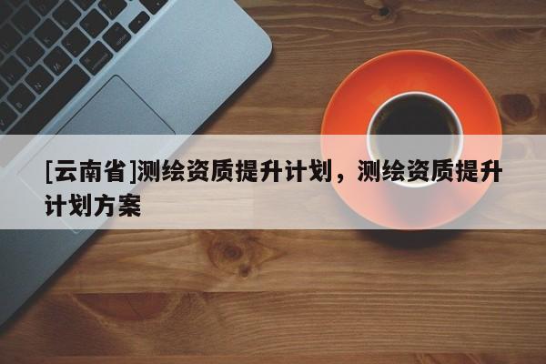 [云南省]測繪資質提升計劃，測繪資質提升計劃方案