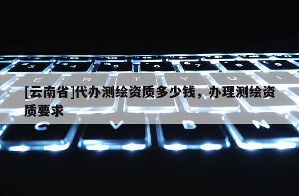 [云南省]代辦測繪資質多少錢，辦理測繪資質要求
