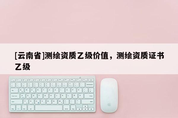 [云南省]測繪資質乙級價值，測繪資質證書乙級