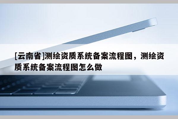 [云南省]測繪資質(zhì)系統(tǒng)備案流程圖，測繪資質(zhì)系統(tǒng)備案流程圖怎么做