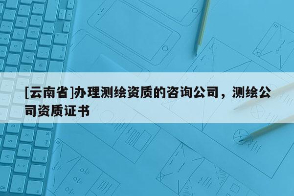 [云南省]辦理測繪資質的咨詢公司，測繪公司資質證書