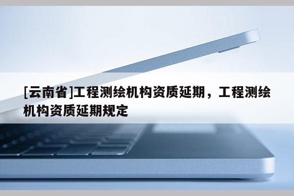 [云南省]工程測繪機構資質延期，工程測繪機構資質延期規定