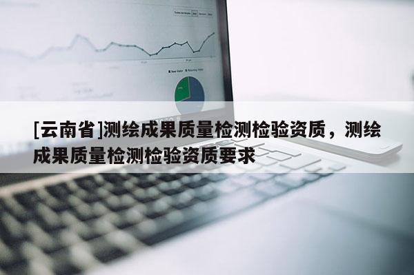 [云南省]測繪成果質(zhì)量檢測檢驗(yàn)資質(zhì)，測繪成果質(zhì)量檢測檢驗(yàn)資質(zhì)要求