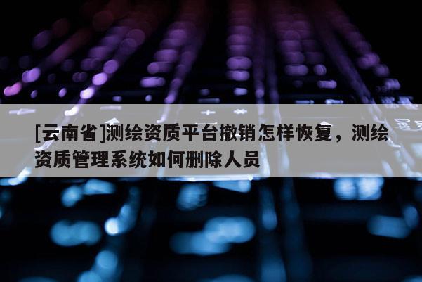 [云南省]測繪資質平臺撤銷怎樣恢復，測繪資質管理系統如何刪除人員