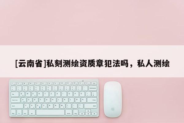 [云南省]私刻測繪資質章犯法嗎，私人測繪