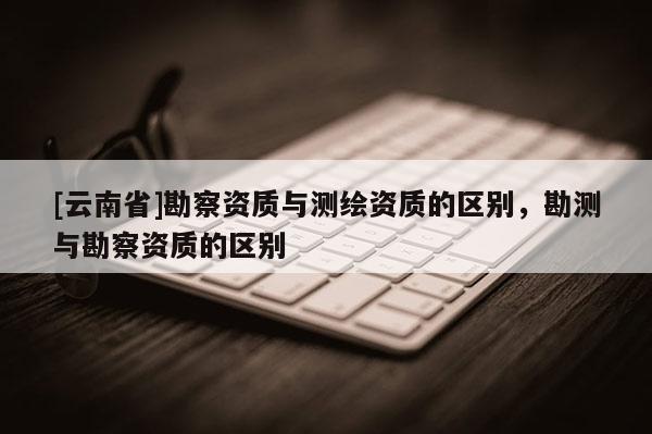 [云南省]勘察資質(zhì)與測(cè)繪資質(zhì)的區(qū)別，勘測(cè)與勘察資質(zhì)的區(qū)別