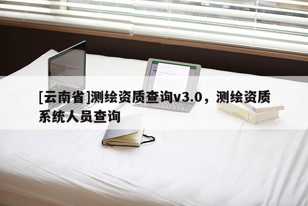 [云南省]測繪資質查詢v3.0，測繪資質系統人員查詢