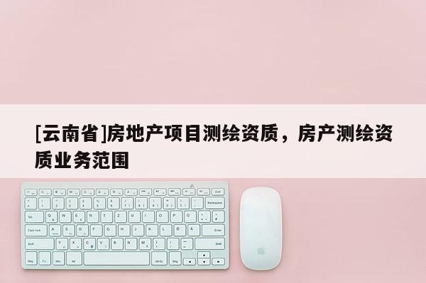 [云南省]房地產項目測繪資質，房產測繪資質業務范圍