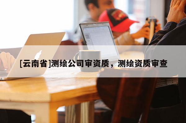 [云南省]測繪公司審資質，測繪資質審查