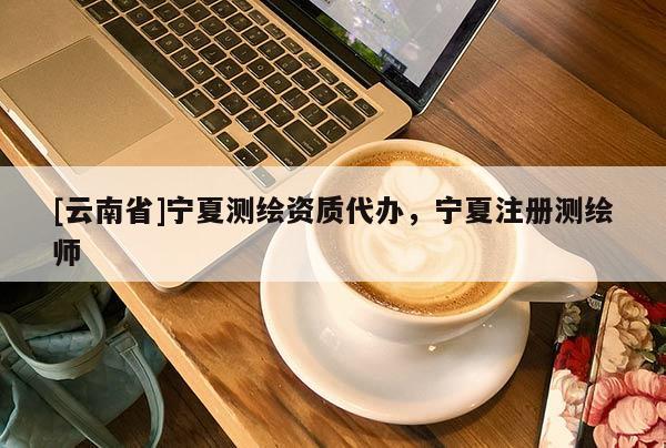 [云南省]寧夏測繪資質代辦，寧夏注冊測繪師