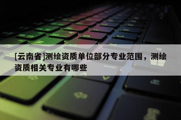 [云南省]測繪資質單位部分專業范圍，測繪資質相關專業有哪些