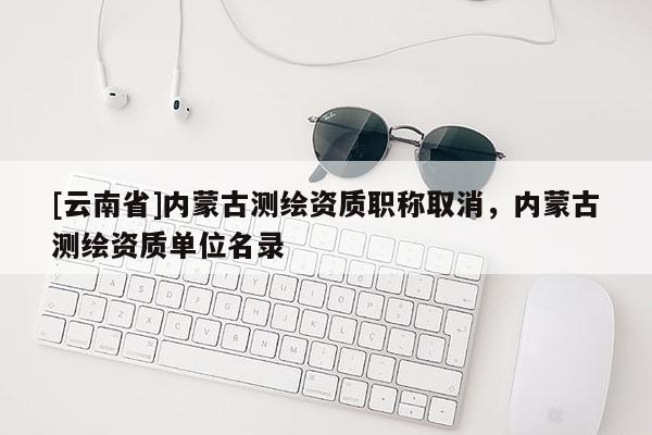 [云南省]內蒙古測繪資質職稱取消，內蒙古測繪資質單位名錄