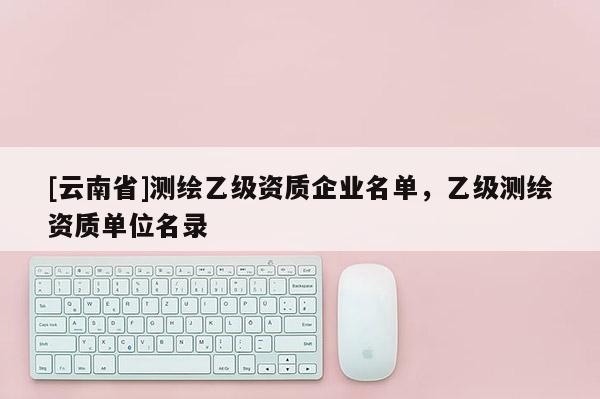 [云南省]測繪乙級資質(zhì)企業(yè)名單，乙級測繪資質(zhì)單位名錄