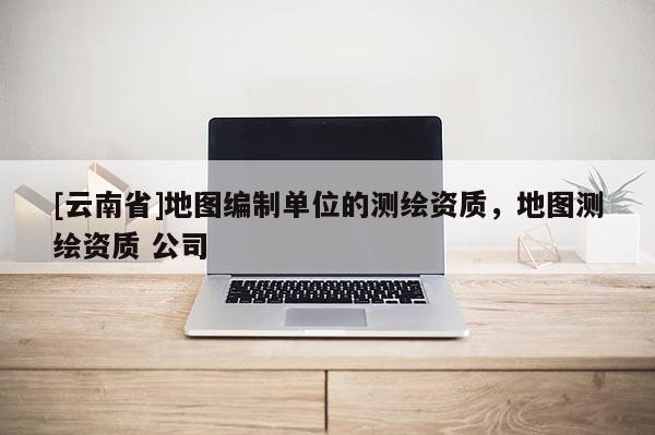 [云南省]地圖編制單位的測(cè)繪資質(zhì)，地圖測(cè)繪資質(zhì) 公司