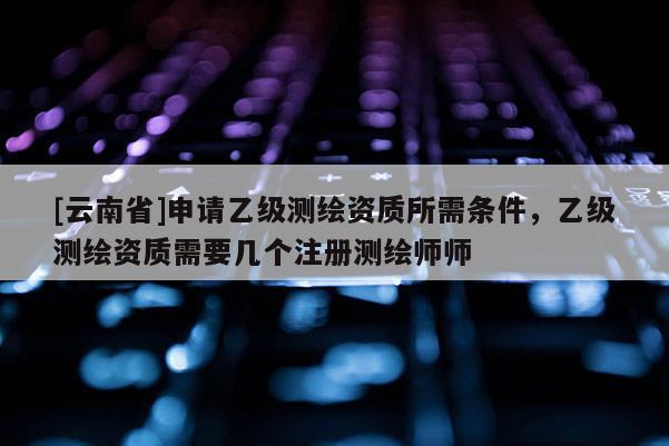 [云南省]申請(qǐng)乙級(jí)測(cè)繪資質(zhì)所需條件，乙級(jí)測(cè)繪資質(zhì)需要幾個(gè)注冊(cè)測(cè)繪師師