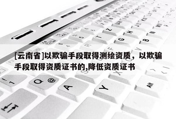 [云南省]以欺騙手段取得測繪資質(zhì)，以欺騙手段取得資質(zhì)證書的,降低資質(zhì)證書