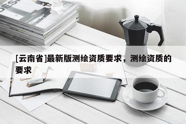 [云南省]最新版測繪資質要求，測繪資質的要求