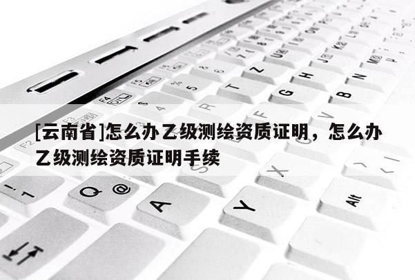 [云南省]怎么辦乙級測繪資質證明，怎么辦乙級測繪資質證明手續