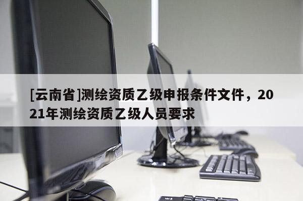 [云南省]測繪資質乙級申報條件文件，2021年測繪資質乙級人員要求