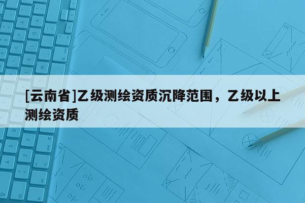 [云南省]乙級測繪資質沉降范圍，乙級以上測繪資質