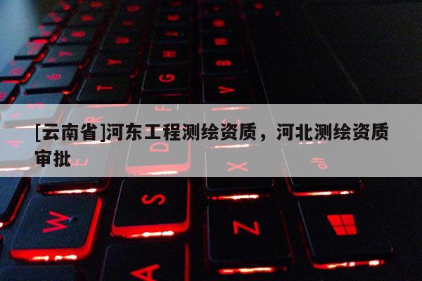[云南省]河東工程測繪資質，河北測繪資質審批
