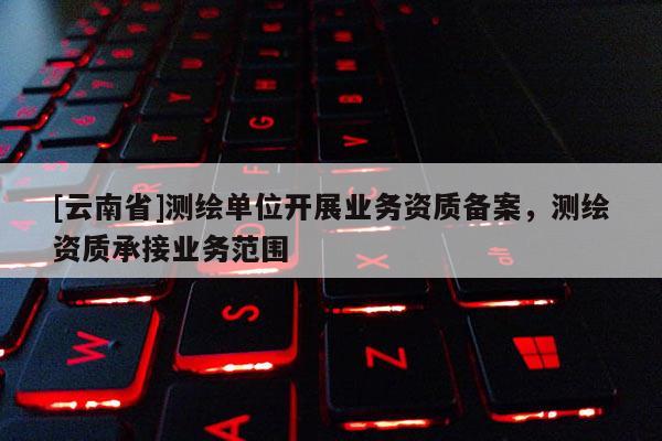 [云南省]測繪單位開展業務資質備案，測繪資質承接業務范圍