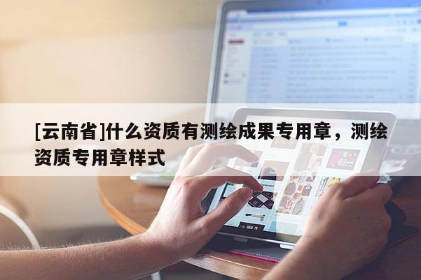 [云南省]什么資質有測繪成果專用章，測繪資質專用章樣式