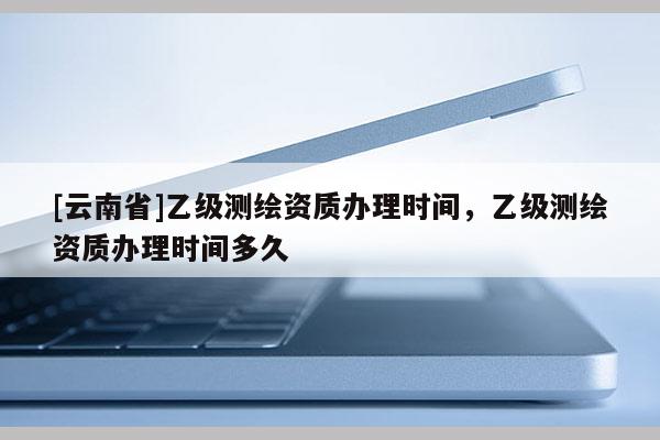 [云南省]乙級測繪資質辦理時間，乙級測繪資質辦理時間多久