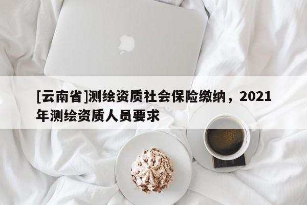 [云南省]測繪資質社會保險繳納，2021年測繪資質人員要求