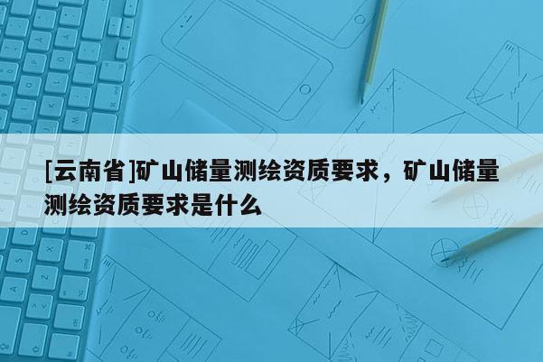 [云南省]礦山儲(chǔ)量測(cè)繪資質(zhì)要求，礦山儲(chǔ)量測(cè)繪資質(zhì)要求是什么