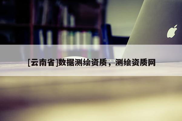 [云南省]數(shù)據(jù)測(cè)繪資質(zhì)，測(cè)繪資質(zhì)網(wǎng)