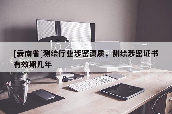 [云南省]測(cè)繪行業(yè)涉密資質(zhì)，測(cè)繪涉密證書有效期幾年