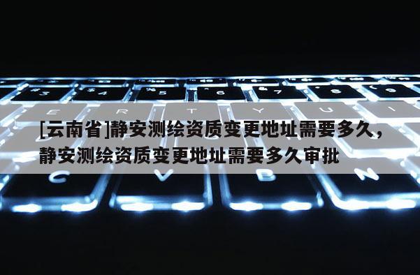 [云南省]靜安測繪資質變更地址需要多久，靜安測繪資質變更地址需要多久審批