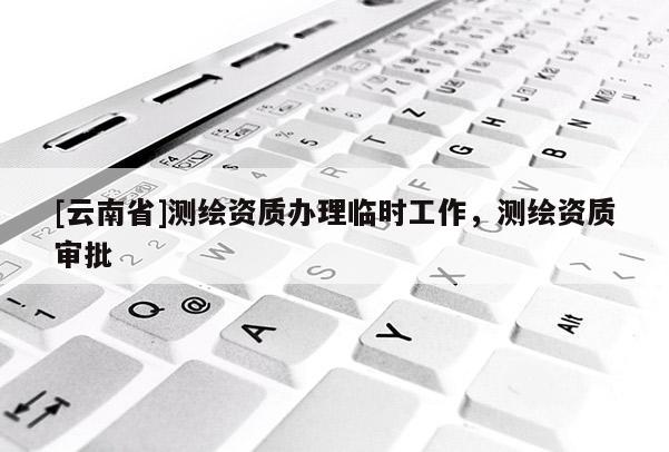 [云南省]測繪資質辦理臨時工作，測繪資質審批