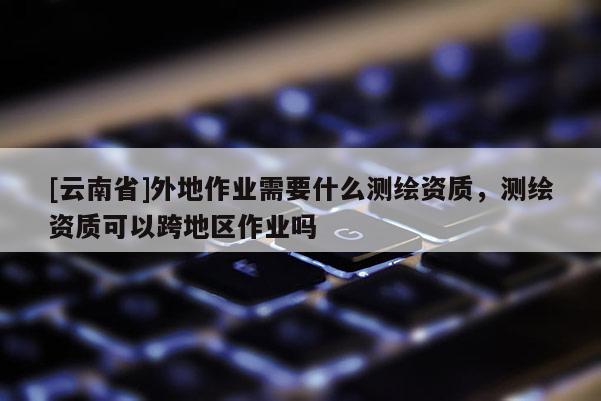 [云南省]外地作業需要什么測繪資質，測繪資質可以跨地區作業嗎
