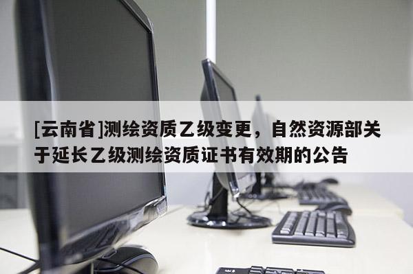 [云南省]測繪資質乙級變更，自然資源部關于延長乙級測繪資質證書有效期的公告