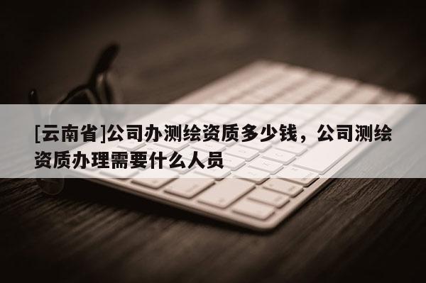 [云南省]公司辦測繪資質(zhì)多少錢，公司測繪資質(zhì)辦理需要什么人員