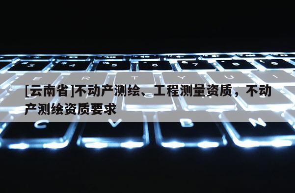 [云南省]不動產(chǎn)測繪、工程測量資質(zhì)，不動產(chǎn)測繪資質(zhì)要求