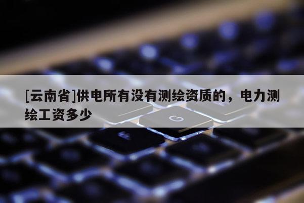[云南省]供電所有沒有測繪資質(zhì)的，電力測繪工資多少