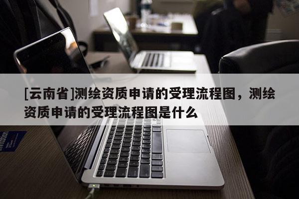 [云南省]測繪資質申請的受理流程圖，測繪資質申請的受理流程圖是什么