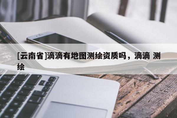 [云南省]滴滴有地圖測繪資質嗎，滴滴 測繪