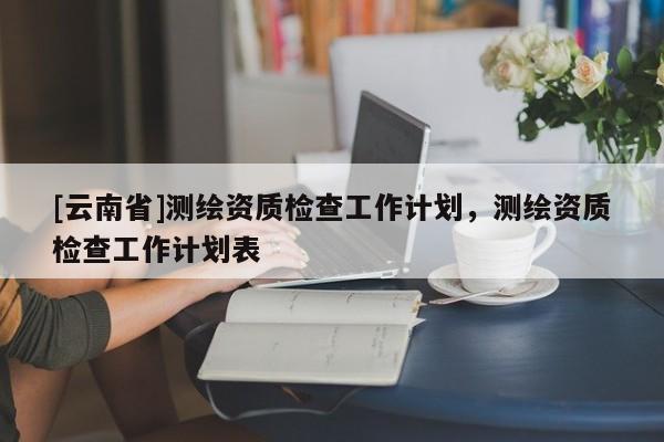 [云南省]測繪資質檢查工作計劃，測繪資質檢查工作計劃表