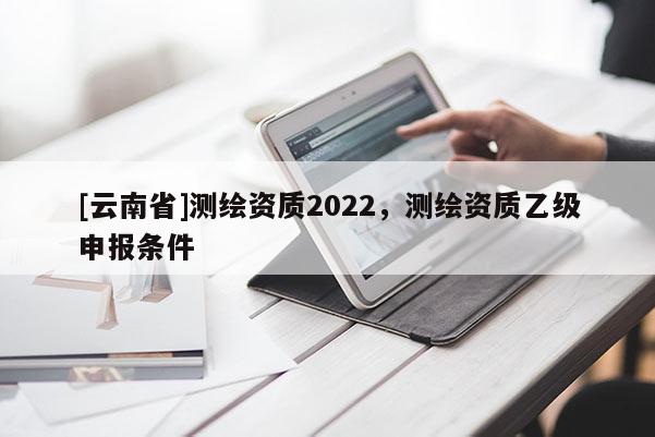 [云南省]測繪資質2022，測繪資質乙級申報條件
