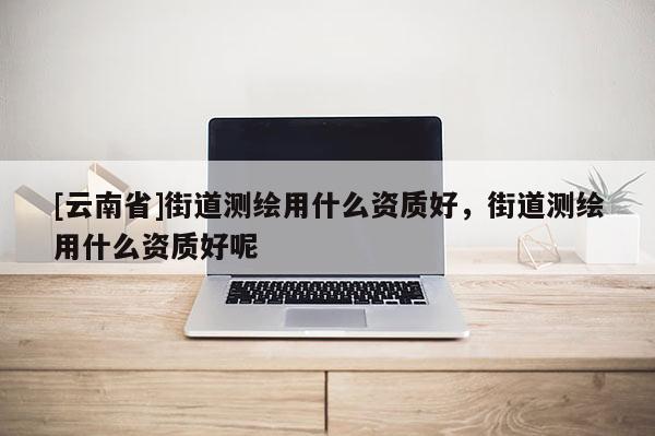 [云南省]街道測繪用什么資質好，街道測繪用什么資質好呢