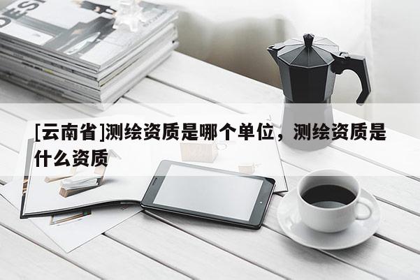 [云南省]測繪資質是哪個單位，測繪資質是什么資質