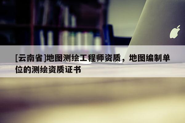 [云南省]地圖測繪工程師資質，地圖編制單位的測繪資質證書