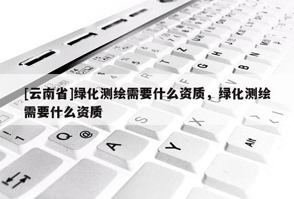 [云南省]綠化測繪需要什么資質(zhì)，綠化測繪需要什么資質(zhì)