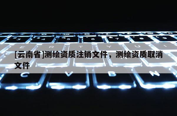 [云南省]測繪資質注銷文件，測繪資質取消文件
