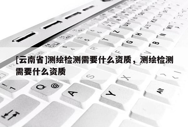 [云南省]測繪檢測需要什么資質，測繪檢測需要什么資質