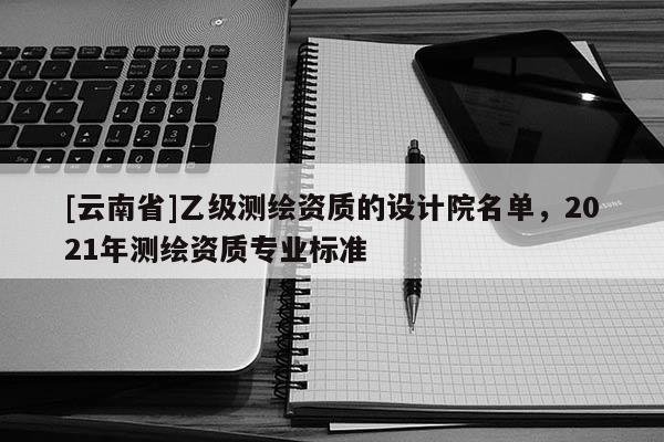 [云南省]乙級測繪資質的設計院名單，2021年測繪資質專業標準